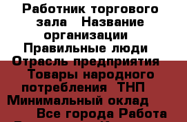 Работник торгового зала › Название организации ­ Правильные люди › Отрасль предприятия ­ Товары народного потребления (ТНП) › Минимальный оклад ­ 26 000 - Все города Работа » Вакансии   . Карачаево-Черкесская респ.